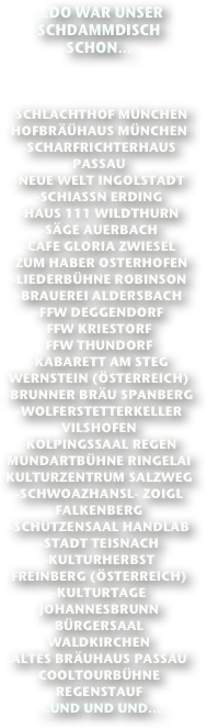 ...DO WAR UNSER SCHDAMMDISCH SCHON...



-SCHLACHTHOF MÜNCHEN
HOFBRÄÜHAUS MÜNCHEN
-SCHARFRICHTERHAUS PASSAU
-NEUE WELT INGOLSTADT 
-SCHIASSN ERDING 
-HAUS 111 WILDTHURN
-SÄGE AUERBACH
-CAFE GLORIA ZWIESEL
-ZUM HABER OSTERHOFEN
-LIEDERBÜHNE ROBINSON
-BRAUEREI ALDERSBACH
-FFW DEGGENDORF
FFW KRIESTORF
FFW THUNDORF
-KABARETT AM STEG WERNSTEIN (ÖSTERREICH)
-BRUNNER BRÄU SPANBERG
-WOLFERSTETTERKELLER VILSHOFEN
-KOLPINGSSAAL REGEN
MUNDARTBÜHNE RINGELAI
KULTURZENTRUM SALZWEG
-SCHWOAZHANSL- ZOIGL FALKENBERG
-SCHÜTZENSAAL HANDLAB
-STADT TEISNACH
-KULTURHERBST FREINBERG (ÖSTERREICH)
-KULTURTAGE JOHANNESBRUNN
BÜRGERSAAL WALDKIRCHEN
ALTES BRÄUHAUS PASSAU
COOLTOURBÜHNE REGENSTAUF
...UND UND UND...